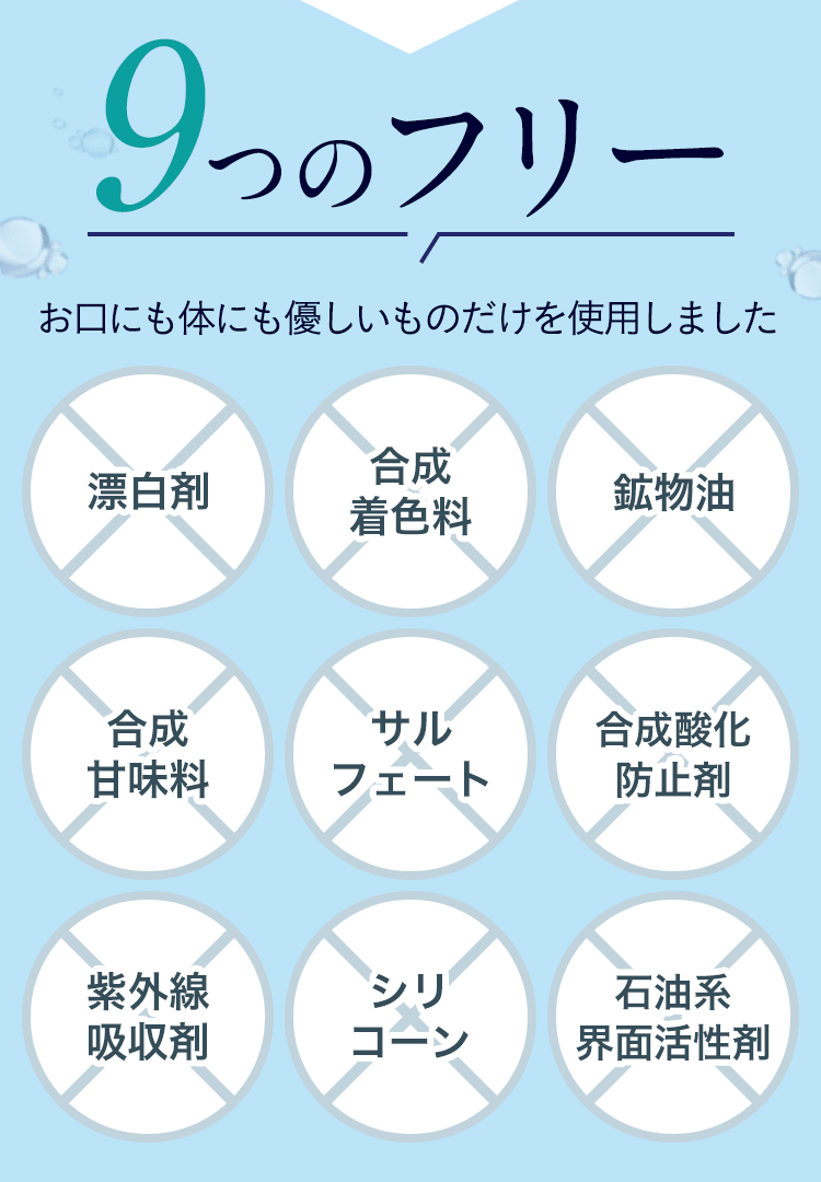 9つのフリー お口にも身体にも優しいものだけを使用しました　漂白剤・合成着色料・鉱物油・合成甘味料・サルフェート・合成酸化防止剤・紫外線吸収剤・シリコーン・石油系界面活性剤 不使用
