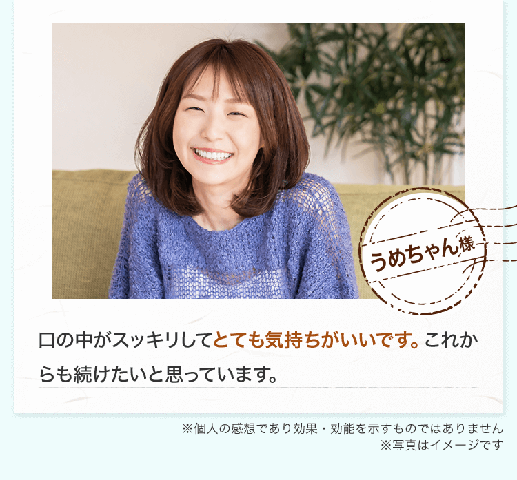 これが口臭の元になるのかと驚きました。（R.K様 ※個人の感想であり効果・効能を示すものではありません）